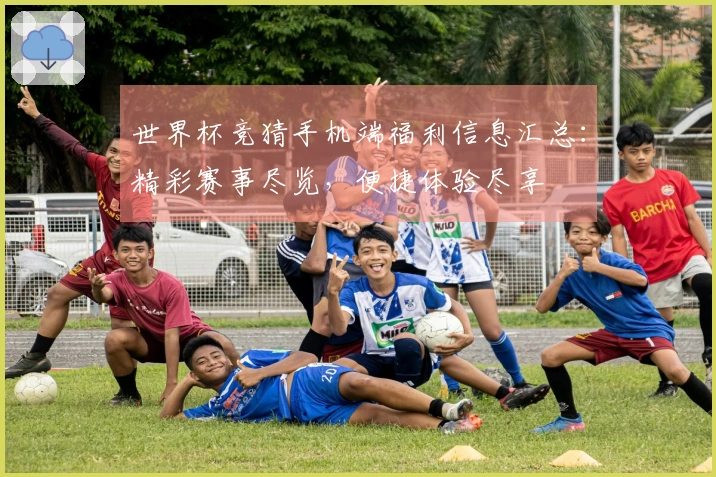 世界杯竞猜手机端福利信息汇总:精彩赛事尽览,便捷体验尽享